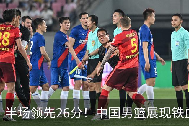半场领先26分！中国男篮展现铁血防守，零失误球员闪耀，杨瀚森问题显现
