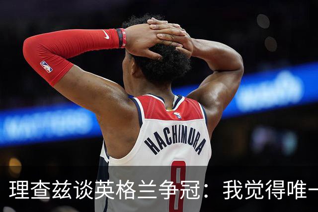 理查兹谈英格兰争冠：我觉得唯一让我真正担心的对手就是法国