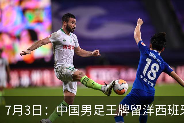 7月3日：中国男足王牌留洋西班牙爆发！15次首发打入5个进球，已坐稳主力